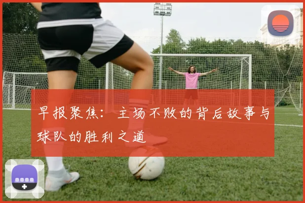 早报聚焦：主场不败的背后故事与球队的胜利之道