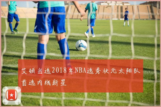 艾顿当选2018年NBA选秀状元太阳队首选内线新星