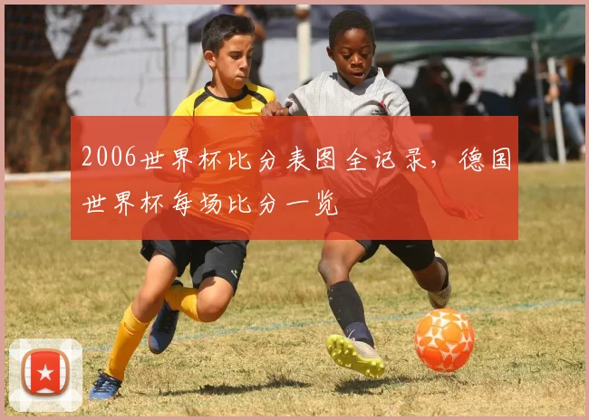 2006世界杯比分表图全记录，德国世界杯每场比分一览