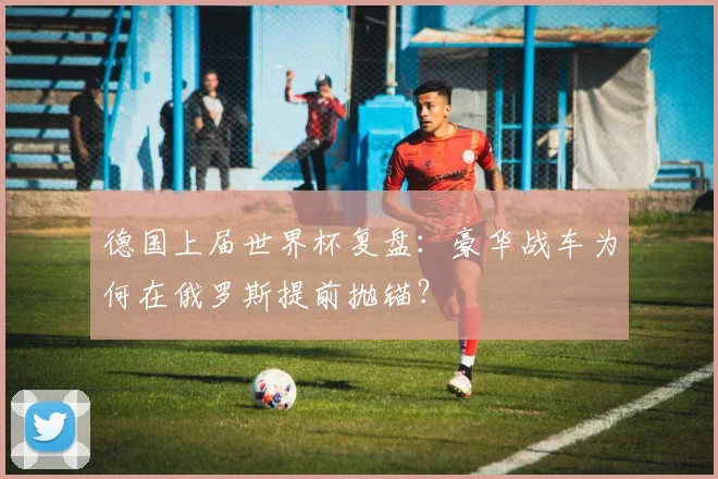 德国上届世界杯复盘：豪华战车为何在俄罗斯提前抛锚？