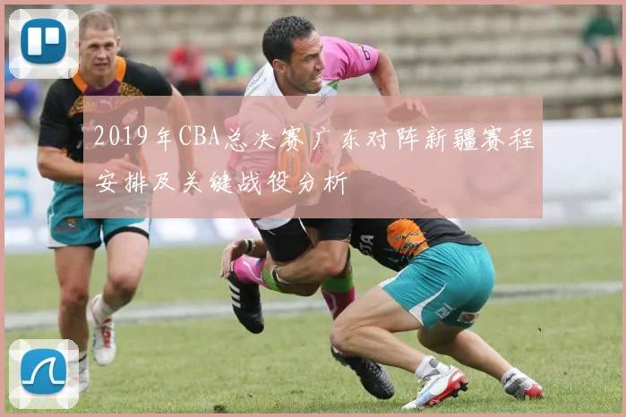 2019年CBA总决赛广东对阵新疆赛程安排及关键战役分析