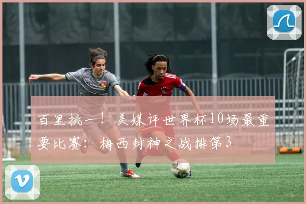 百里挑一！美媒评世界杯10场最重要比赛：梅西封神之战排第3